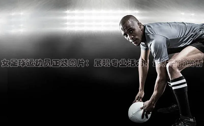 门徒注册登录地址百度营销中心女足球运动员正装图片：展现专业活力，最新时尚赏析