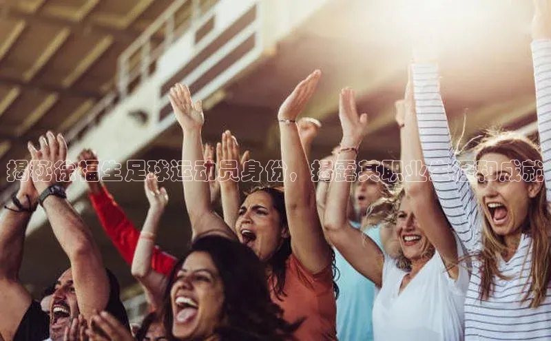门徒拉菲9注册链接视觉中国揭秘徐福生足球运动员身份，揭露其职业生涯和成就