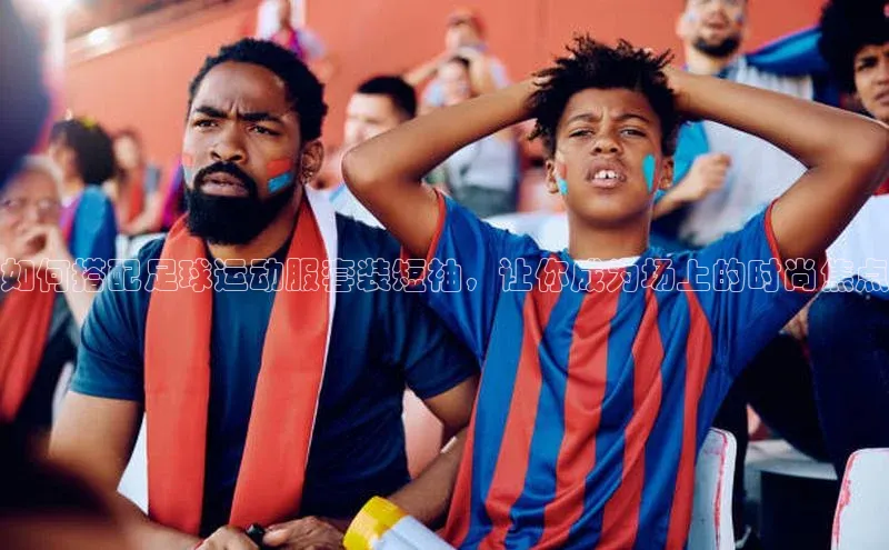 门徒注册平台百度学术如何搭配足球运动服套装短袖，让你成为场上的时尚焦点