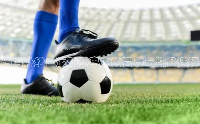 门徒娱乐平台登录入口阿里尔公司活力补给：运动赛事中的营养与装备选择