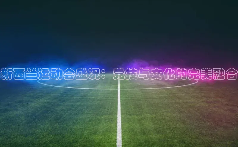 新西兰运动会盛况：竞技与文化的完美融合