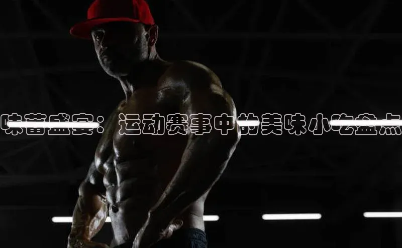 味蕾盛宴：运动赛事中的美味小吃盘点