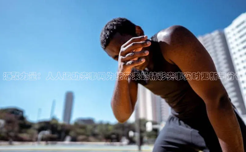 汇聚力量：人人运动赛事网为您带来最精彩赛事实时更新与分析