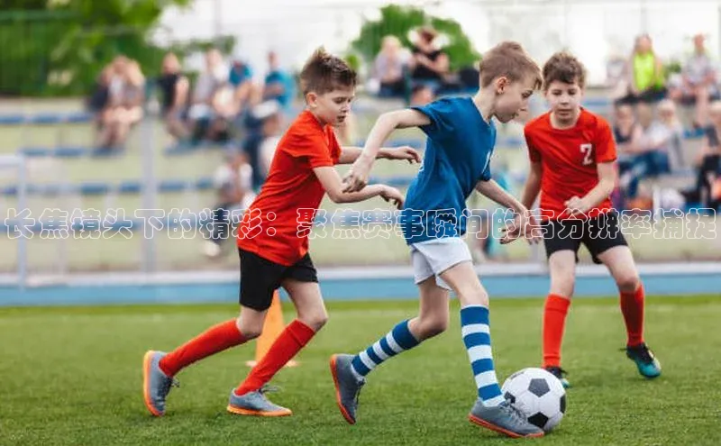 长焦镜头下的精彩：聚焦赛事瞬间的高分辨率捕捉