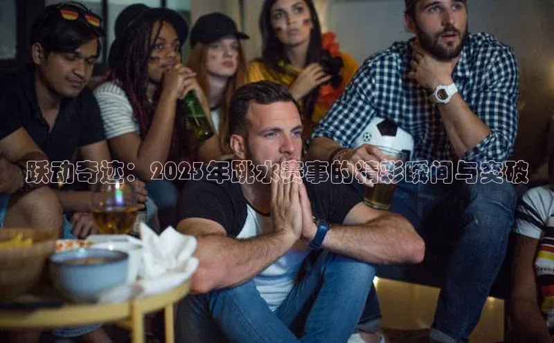 跃动奇迹：2023年跳水赛事的精彩瞬间与突破