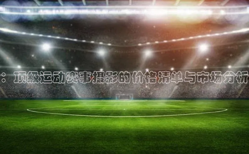 ：顶级运动赛事摄影的价格清单与市场分析