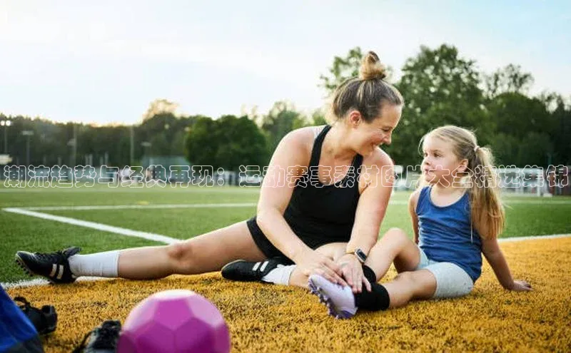 潮流趋势与经典再现：运动赛事素材图片大全精选集锦