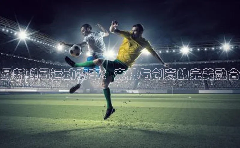 最新弹弓运动赛事：竞技与创意的完美融合