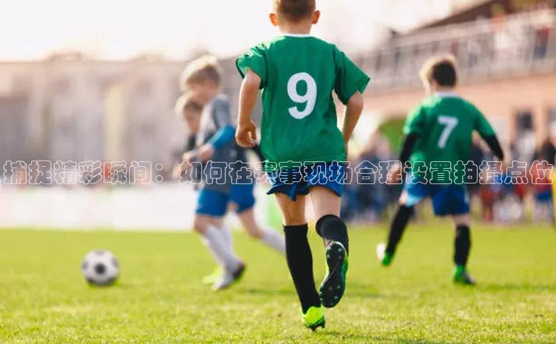 捕捉精彩瞬间：如何在赛事现场合理设置拍摄点位