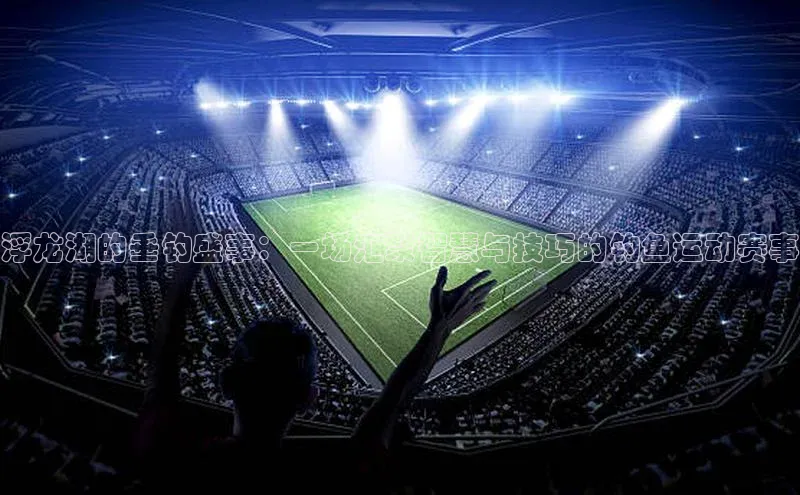 浮龙湖的垂钓盛事：一场汇聚智慧与技巧的钓鱼运动赛事