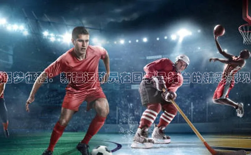 逐梦征程：新疆运动员在国字号舞台的精彩表现